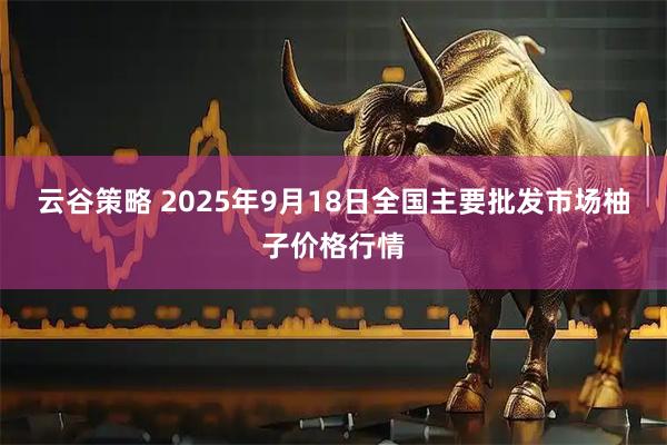 云谷策略 2025年9月18日全国主要批发市场柚子价格行情