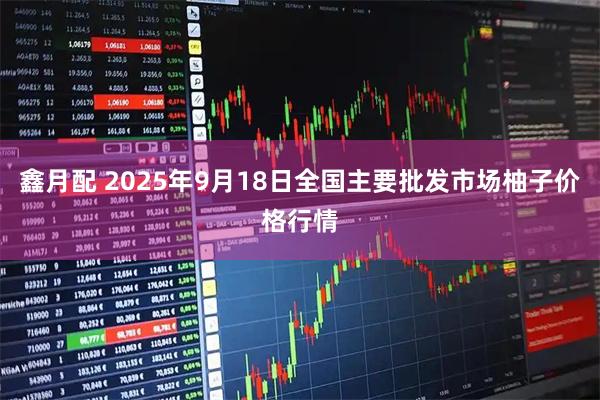 鑫月配 2025年9月18日全国主要批发市场柚子价格行情