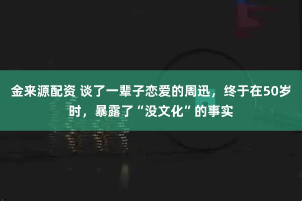 金来源配资 谈了一辈子恋爱的周迅，终于在50岁时，暴露了“没文化”的事实