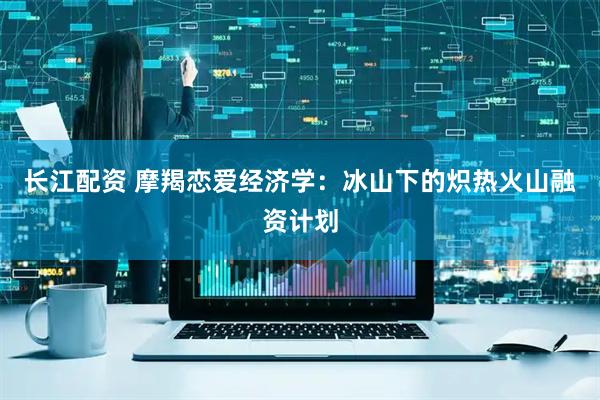 长江配资 摩羯恋爱经济学：冰山下的炽热火山融资计划