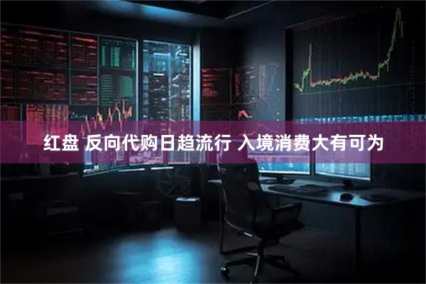 红盘 反向代购日趋流行 入境消费大有可为