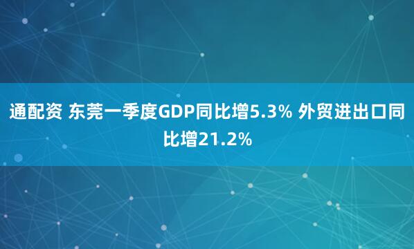 通配资 东莞一季度GDP同比增5.3% 外贸进出口同比增21.2%