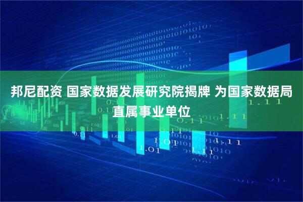 邦尼配资 国家数据发展研究院揭牌 为国家数据局直属事业单位