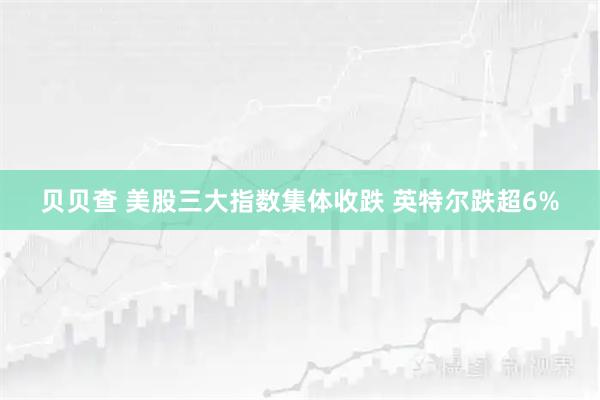 贝贝查 美股三大指数集体收跌 英特尔跌超6%