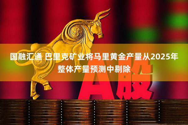 国融汇通 巴里克矿业将马里黄金产量从2025年整体产量预测中剔除