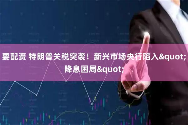 要配资 特朗普关税突袭！新兴市场央行陷入&quot;降息困局&quot;