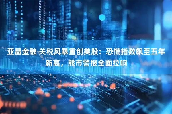 亚晶金融 关税风暴重创美股：恐慌指数飙至五年新高，熊市警报全面拉响