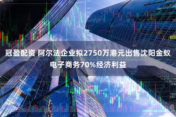 冠盈配资 阿尔法企业拟2750万港元出售沈阳金蚁电子商务70%经济利益