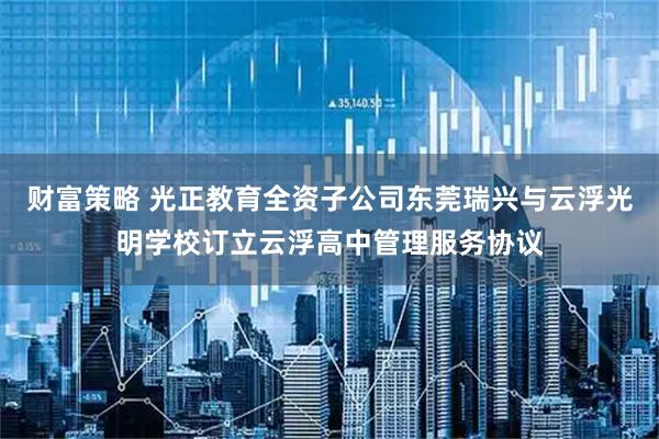 财富策略 光正教育全资子公司东莞瑞兴与云浮光明学校订立云浮高中管理服务协议