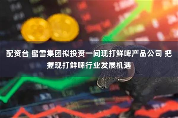 配资台 蜜雪集团拟投资一间现打鲜啤产品公司 把握现打鲜啤行业发展机遇