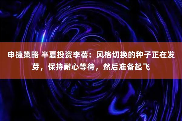 申捷策略 半夏投资李蓓：风格切换的种子正在发芽，保持耐心等待，然后准备起飞