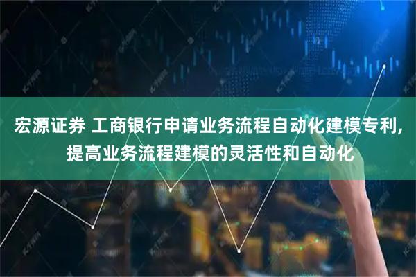 宏源证券 工商银行申请业务流程自动化建模专利, 提高业务流程建模的灵活性和自动化