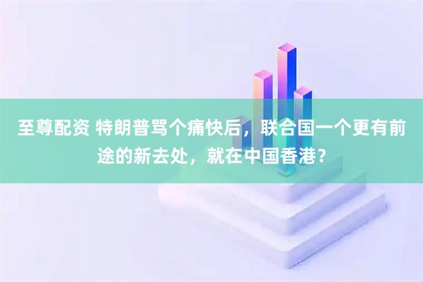 至尊配资 特朗普骂个痛快后，联合国一个更有前途的新去处，就在中国香港？