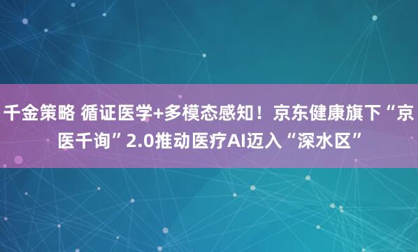 千金策略 循证医学+多模态感知！京东健康旗下“京医千询”2.0推动医疗AI迈入“深水区”