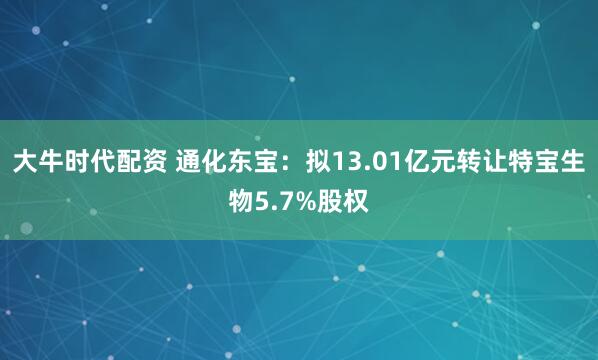 大牛时代配资 通化东宝：拟13.01亿元转让特宝生物5.7%股权