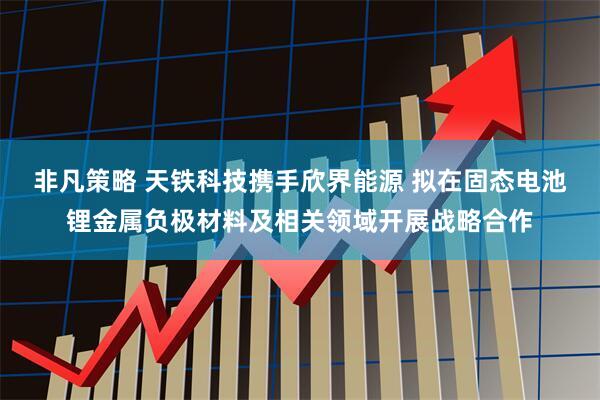 非凡策略 天铁科技携手欣界能源 拟在固态电池锂金属负极材料及相关领域开展战略合作