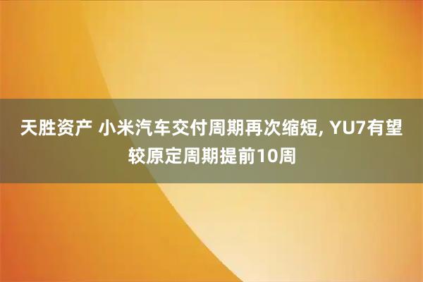 天胜资产 小米汽车交付周期再次缩短, YU7有望较原定周期提前10周