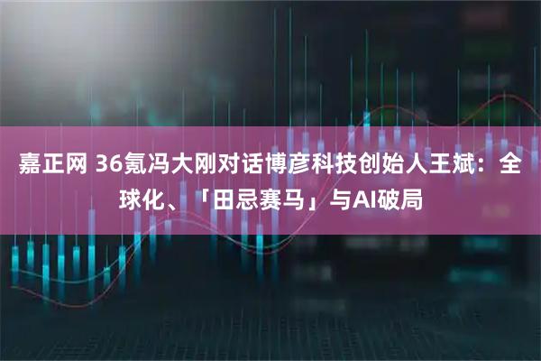 嘉正网 36氪冯大刚对话博彦科技创始人王斌：全球化、「田忌赛马」与AI破局
