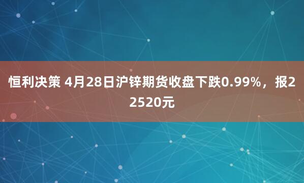 恒利决策 4月28日沪锌期货收盘下跌0.99%，报22520元