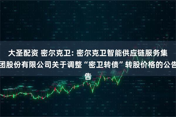 大圣配资 密尔克卫: 密尔克卫智能供应链服务集团股份有限公司关于调整“密卫转债”转股价格的公告