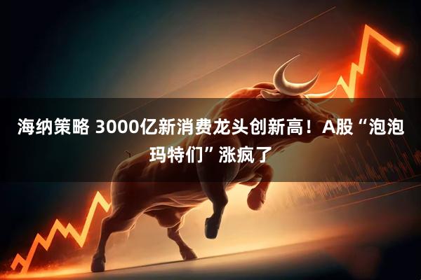 海纳策略 3000亿新消费龙头创新高！A股“泡泡玛特们”涨疯了