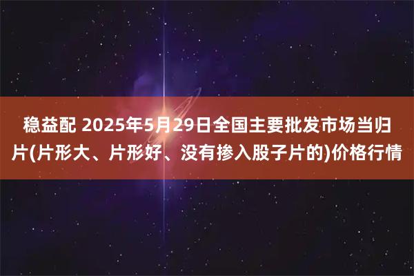 稳益配 2025年5月29日全国主要批发市场当归片(片形大、片形好、没有掺入股子片的)价格行情
