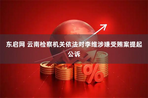 东启网 云南检察机关依法对李维涉嫌受贿案提起公诉