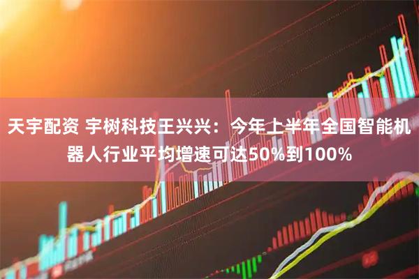 天宇配资 宇树科技王兴兴：今年上半年全国智能机器人行业平均增速可达50%到100%